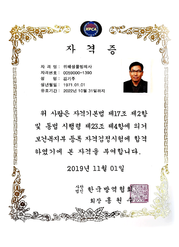 KPCA
자격증
자격명:위해생물방제사
자격번호:0059000-1390
성명:김기주
생년월일:1971.01.01
유효기간:2022년 10월 31일까지
위 사람은 자격기본법 제17조 제2항
및 동법 시행령 제23조 제4항에 의거
보건복지부 등록 자격검정시험에 합격
하였기에 본 자격을 부여합니다.
2019년 11월 01일
사단법인 한국방역협회
회장 홍원수