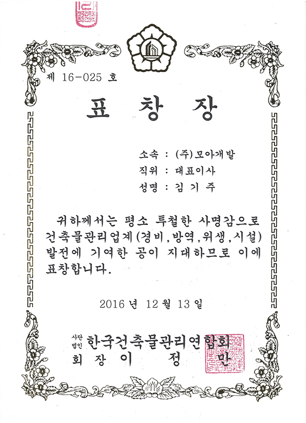 제16-025호
표창장
소속 (주)모아개발
직위 대표이사
성명 김기주
귀하께서는 평소 투철한 사명감으로
건축물 관리업계(경비, 방역, 위생, 시설) 발전에
기여한 공이 지대하므로 이에 표창합니다.
2016년 12월 13일
사단법인 한국건축물관리연합회 회장 이정만
